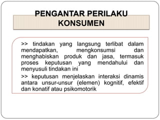 PENGANTAR PERILAKU
KONSUMEN
>> tindakan yang langsung terlibat dalam
mendapatkan, mengkonsumsi dan
menghabiskan produk dan jasa, termasuk
proses keputusan yang mendahului dan
menyusuli tindakan ini
>> keputusan menjelaskan interaksi dinamis
antara unsur-unsur (elemen) kognitif, efektif
dan konatif atau psikomotorik
 