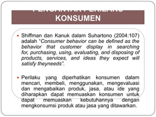  Shiffman dan Kanuk dalam Suhartono (2004:107)
adalah “Consumer behavior can be defined as the
behavior that customer display in searching
for, purchasing, using, evaluating, and disposing of
products, services, and ideas they expect will
satisfy theyneeds”.
 Perilaku yang diperhatikan konsumen dalam
mencari, membeli, menggunakan, mengevaluasi
dan mengabaikan produk, jasa, atau ide yang
diharapkan dapat memuaskan konsumen untuk
dapat memuaskan kebutuhannya dengan
mengkonsumsi produk atau jasa yang ditawarkan.
PENGANTAR PERILAKU
KONSUMEN
 