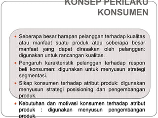 KONSEP PERILAKU
KONSUMEN
 Seberapa besar harapan pelanggan terhadap kualitas
atau manfaat suatu produk atau seberapa besar
manfaat yang dapat dirasakan oleh pelanggan:
digunakan untuk rancangan kualitas.
 Pengaruh karakteristik pelanggan terhadap respon
beli konsumen: digunakan untuk menyusun strategi
segmentasi.
 Sikap konsumen terhadap atribut produk: digunakan
menyusun strategi posisioning dan pengembangan
produk.
 Kebutuhan dan motivasi konsumen terhadap atribut
produk : digunakan menyusun pengembangan
produk.
 