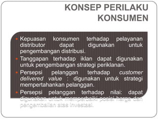 KONSEP PERILAKU
KONSUMEN
 Kepuasan konsumen terhadap pelayanan
distributor dapat digunakan untuk
pengembangan distribusi.
 Tanggapan terhadap iklan dapat digunakan
untuk pengembangan strategi periklanan.
 Persepsi pelanggan terhadap customer
delivered value : digunakan untuk strategi
mempertahankan pelanggan.
 Persepsi pelanggan terhadap nilai: dapat
digunakan untuk memperbaiki posisi harga dan
pengembalian atas investasi.
 