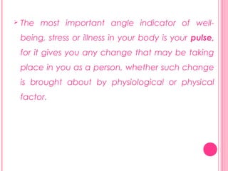 

The most important angle indicator of wellbeing, stress or illness in your body is your pulse,
for it gives you any change that may be taking
place in you as a person, whether such change
is brought about by physiological or physical
factor.

 