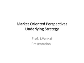 Market Oriented Perspectives
Underlying Strategy
Prof. S.Venkat
Presentation I

 