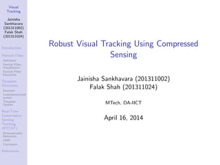 Visual
Tracking
Jainisha
Sankhavara
(201311002)
Falak Shah
(201311024)
Introduction
Particle Filter
Deﬁnition
Particle Filter
Visualisation
Particle Filter
Equations
Template
Dictionary
Equation
Underdetermined
system
Template
Update
Real-Time
Compressive
Sensing
Tracking
(RTCST)
Dimensionality
Reduction
OMP
Conclusion
References
Robust Visual Tracking Using Compressed
Sensing
Jainisha Sankhavara (201311002)
Falak Shah (201311024)
MTech, DA-IICT
April 16, 2014
 