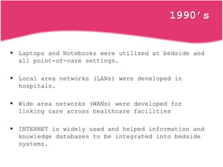 1990’s
 Laptops and Notebooks were utilized at bedside and
all point-of-care settings.
 Local area networks (LANs) were developed in
hospitals.
 Wide area networks (WANs) were developed for
linking care across healthcare facilities
 INTERNET is widely used and helped information and
knowledge databases to be integrated into bedside
systems.
 