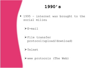 1990’s
 1995 – internet was brought to the
social milieu
E-mail
File transfer
protocol(upload/download)
Telnet
www protocols (The Web)
 