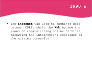 1990’s
 The internet was used to exchange data
between CPRS, while the Web became the
means to communicating online services
(browsing the internet)and resources to
the nursing community.
 