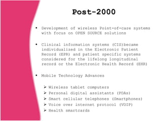Post-2000
 Development of wireless Point-of-care systems
with focus on OPEN SOURCE solutions
 Clinical information systems (CIS)became
individualized in the Electronic Patient
Record (EPR) and patient specific systems
considered for the lifelong longitudinal
record or the Electronic Health Record (EHR)
 Mobile Technology Advances
 Wireless tablet computers
 Personal digital assistants (PDAs)
 Smart cellular telephones (Smartphones)
 Voice over internet protocol (VOIP)
 Health smartcards
 