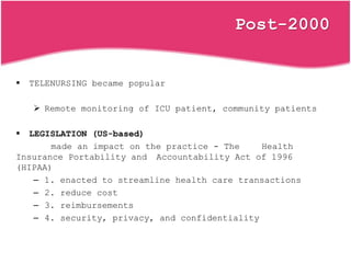 Post-2000
 TELENURSING became popular
 Remote monitoring of ICU patient, community patients
 LEGISLATION (US-based)
made an impact on the practice - The Health
Insurance Portability and Accountability Act of 1996
(HIPAA)
– 1. enacted to streamline health care transactions
– 2. reduce cost
– 3. reimbursements
– 4. security, privacy, and confidentiality
 
