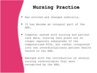Nursing Practice
 Has evolved and changed radically.
 It has become an integral part of the
HER.
 Computer system with nursing and patient
care data, nursing care plans are no
longer separate subsystems of the
computerized HISs, but rather integrated
into one interdisciplinary patient health
record in the EHR.
 Emerged with the introduction of several
nursing terminologies that were
recognized by the ANA.
 