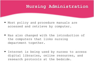 Nursing Administration
 Most policy and procedure manuals are
accessed and retrieve by computer.
 Has also changed with the introduction of
the computers that links nursing
department together.
 Internet is being used by nurses to access
digital libraries, online resources, and
research protocols at the bedside.
 