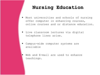 Nursing Education
 Most universities and schools of nursing
offer computer in enhancing courses,
online courses and or distance education.
 Live classroom lectures via digital
telephone lines arise.
 Campus-wide computer systems are
available
 Web and E-mail are used to enhance
teachings.
 