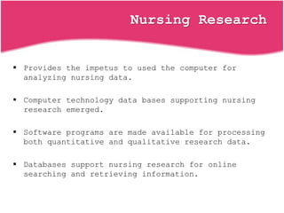 Nursing Research
 Provides the impetus to used the computer for
analyzing nursing data.
 Computer technology data bases supporting nursing
research emerged.
 Software programs are made available for processing
both quantitative and qualitative research data.
 Databases support nursing research for online
searching and retrieving information.
 