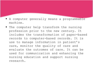  A computer generally means a programmable
machine.
 The computer help transform the nursing
profession prior to the new century. It
includes the transformation of paper-based
records to computer-based records. It is
use to manage information in patient’s
care, monitor the quality of care and
evaluate the outcomes of care. It can be
used for communication and enhancing the
nursing education and support nursing
research.
 