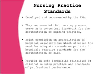 Nursing Practice
Standards
 Developed and recommended by the ANA.
 They recommended that nursing process
serve as a conceptual framework for the
documentation of nursing practice.
 Joint commission on accreditation of
hospital organizations which stressed the
need for adequate records on patients in
hospitals practice standards for the
documentation of care.
 Focused on both organizing principles of
clinical nursing practice and standards
of professional performance.
 