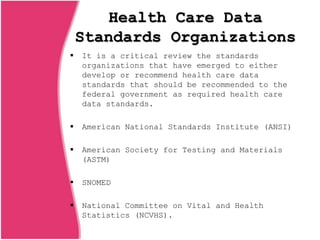 Health Care Data
Standards Organizations
 It is a critical review the standards
organizations that have emerged to either
develop or recommend health care data
standards that should be recommended to the
federal government as required health care
data standards.
 American National Standards Institute (ANSI)
 American Society for Testing and Materials
(ASTM)
 SNOMED
 National Committee on Vital and Health
Statistics (NCVHS).
 