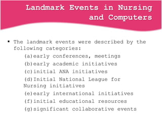 Landmark Events in Nursing
and Computers
 The landmark events were described by the
following categories:
(a)early conferences, meetings
(b)early academic initiatives
(c)initial ANA initiatives
(d)Initial National League for
Nursing initiatives
(e)early international initiatives
(f)initial educational resources
(g)significant collaborative events
 