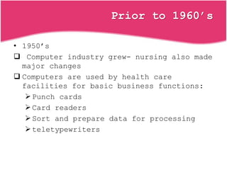Prior to 1960’s
• 1950’s
 Computer industry grew- nursing also made
major changes
 Computers are used by health care
facilities for basic business functions:
Punch cards
Card readers
Sort and prepare data for processing
teletypewriters
 