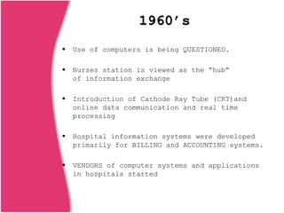 1960’s
 Use of computers is being QUESTIONED.
 Nurses station is viewed as the “hub”
of information exchange
 Introduction of Cathode Ray Tube (CRT)and
online data communication and real time
processing
 Hospital information systems were developed
primarily for BILLING and ACCOUNTING systems.
 VENDORS of computer systems and applications
in hospitals started
 