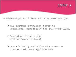1980’s
 Microcomputer / Personal Computer emerged
Has brought computing power to
workplace, especially the POINT-of-CARE.
Served as stand-alone
systems(workstations)
User-friendly and allowed nurses to
create their own applications
 