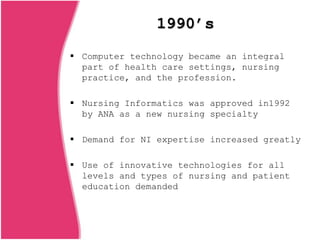 1990’s
 Computer technology became an integral
part of health care settings, nursing
practice, and the profession.
 Nursing Informatics was approved in1992
by ANA as a new nursing specialty
 Demand for NI expertise increased greatly
 Use of innovative technologies for all
levels and types of nursing and patient
education demanded
 