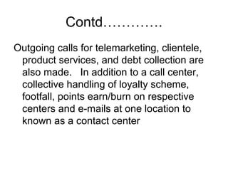 Contd………….
Outgoing calls for telemarketing, clientele,
product services, and debt collection are
also made. In addition to a call center,
collective handling of loyalty scheme,
footfall, points earn/burn on respective
centers and e-mails at one location to
known as a contact center
 