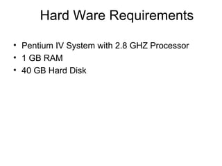 Hard Ware Requirements
• Pentium IV System with 2.8 GHZ Processor
• 1 GB RAM
• 40 GB Hard Disk
 
