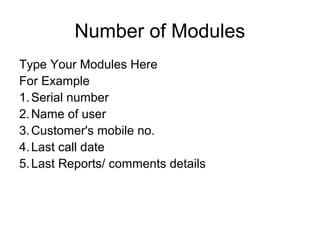 Number of Modules
Type Your Modules Here
For Example
1.Serial number
2.Name of user
3.Customer's mobile no.
4.Last call date
5.Last Reports/ comments details
 