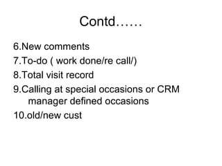 Contd……
6.New comments
7.To-do ( work done/re call/)
8.Total visit record
9.Calling at special occasions or CRM
manager defined occasions
10.old/new cust
 