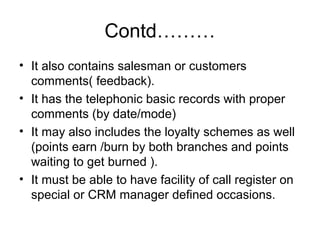 Contd………
• It also contains salesman or customers
comments( feedback).
• It has the telephonic basic records with proper
comments (by date/mode)
• It may also includes the loyalty schemes as well
(points earn /burn by both branches and points
waiting to get burned ).
• It must be able to have facility of call register on
special or CRM manager defined occasions.
 