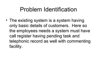 Problem Identification
• The existing system is a system having
only basic details of customers. Here so
the employees needs a system must have
call register having pending task and
telephonic record as well with commenting
facility.
 