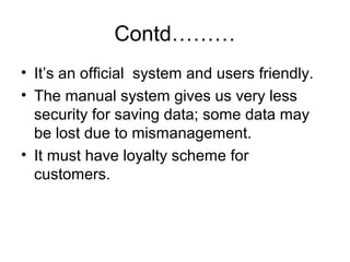 Contd………
• It’s an official system and users friendly.
• The manual system gives us very less
security for saving data; some data may
be lost due to mismanagement.
• It must have loyalty scheme for
customers.
 