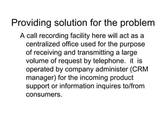 Providing solution for the problem
A call recording facility here will act as a
centralized office used for the purpose
of receiving and transmitting a large
volume of request by telephone. it is
operated by company administer (CRM
manager) for the incoming product
support or information inquires to/from
consumers.
 