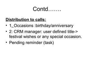 Contd…….
Distribution to calls:
• 1. Occasions :birthday/anniversary
• 2: CRM manager: user defined title->
festival wishes or any special occasion.
• Pending reminder (task)
 