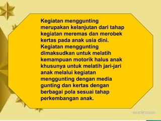 Kegiatan menggunting
merupakan kelanjutan dari tahap
kegiatan meremas dan merobek
kertas pada anak usia dini.
Kegiatan menggunting
dimaksudkan untuk melatih
kemampuan motorik halus anak
khusunya untuk melatih jari-jari
anak melalui kegiatan
menggunting dengan media
gunting dan kertas dengan
berbagai pola sesuai tahap
perkembangan anak.
 