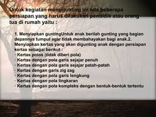 Untuk kegiatan menggunting ini ada beberapa
persiapan yang harus dilakukan pendidik atau orang
tua di rumah yaitu :
1. Menyiapkan guntingUntuk anak berilah gunting yang bagian
depannya tumpul agar tidak membahayakan bagi anak.2.
Menyiapkan kertas yang akan digunting anak dengan persiapan
kertas sebagai berikut :
· Kertas polos (tidak diberi pola)
· Kertas dengan pola garis sejajar penuh
· Kertas dengan pola garis sejajar patah-patah
· Kertas dengan garis zig zag
· Kertas dengan pola garis lengkung
· Kertas dengan pola lingkaran
· Kertas dengan pola kompleks dengan bentuk-bentuk tertentu
 