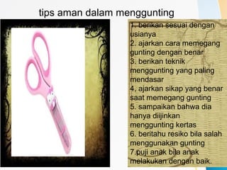 tips aman dalam menggunting
1. berikan sesuai dengan
usianya
2. ajarkan cara memegang
gunting dengan benar
3. berikan teknik
menggunting yang paling
mendasar
4, ajarkan sikap yang benar
saat memegang gunting
5. sampaikan bahwa dia
hanya diijinkan
menggunting kertas
6. beritahu resiko bila salah
menggunakan gunting
7.puji anak bila anak
melakukan dengan baik.
 