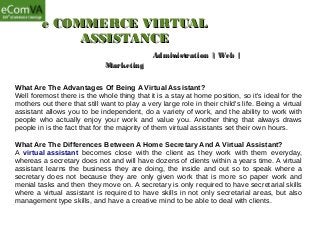 e COMMERCE VIRTUALe COMMERCE VIRTUAL
ASSISTANCEASSISTANCE
Administration | Web |Administration | Web |
MarketingMarketing
What Are The Advantages Of Being A Virtual Assistant?
Well foremost there is the whole thing that it is a stay at home position, so it's ideal for the
mothers out there that still want to play a very large role in their child's life. Being a virtual
assistant allows you to be independent, do a variety of work, and the ability to work with
people who actually enjoy your work and value you. Another thing that always draws
people in is the fact that for the majority of them virtual assistants set their own hours.
What Are The Differences Between A Home Secretary And A Virtual Assistant?
A virtual assistant becomes close with the client as they work with them everyday,
whereas a secretary does not and will have dozens of clients within a years time. A virtual
assistant learns the business they are doing, the inside and out so to speak where a
secretary does not because they are only given work that is more so paper work and
menial tasks and then they move on. A secretary is only required to have secretarial skills
where a virtual assistant is required to have skills in not only secretarial areas, but also
management type skills, and have a creative mind to be able to deal with clients.
 
