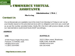 e COMMERCE VIRTUALe COMMERCE VIRTUAL
ASSISTANCEASSISTANCE
Administration | Web |Administration | Web |
MarketingMarketing
Contact UsContact Us
Our professionals are available round the clock from Monday to Friday to sort out all
your doubts based on the provided services with no obligation and even you could call
us as per the number provided below. Kindly fill in the form with precise details, so that
our representative could revert back ASAP accordingly.
USAUSA
37200 Paseo Padre Pkwy #421
Fremont, CA 94536, USA
info@ecomva.com
+1 (607) 524-4040
AUSTRALIAAUSTRALIA
15/12 Clifton street, Blacktown,
NSW 2148, Australia
info@ecomva.com
026 100 4040
ADDRESSADDRESS
http://www.ecomva.com/http://www.ecomva.com/
 