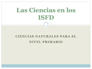 CIENCIAS NATURALES PARA EL
NIVEL PRIMARIO
Las Ciencias en los
ISFD
 