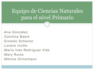 -Ana González
-Carolina Baark
-Ernesto Scheiner
-Lorena Inzillo
-María Inés Rodríguez Vida
-Mary Ruina
-Mónica Grinschpun
Equipo de Ciencias Naturales
para el nivel Primario
 