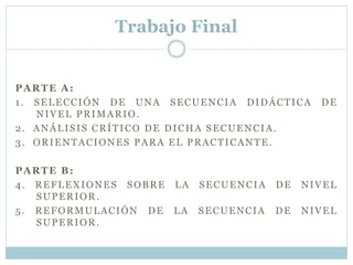 Trabajo Final
PARTE A:
1. SELECCIÓN DE UNA SECUENCIA DIDÁCTICA DE
NIVEL PRIMARIO.
2. ANÁLISIS CRÍTICO DE DICHA SECUENCIA.
3. ORIENTACIONES PARA EL PRACTICANTE.
PARTE B:
4. REFLEXIONES SOBRE LA SECUENCIA DE NIVEL
SUPERIOR.
5. REFORMULACIÓN DE LA SECUENCIA DE NIVEL
SUPERIOR.
 