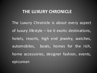 THE LUXURY CHRONICLE
The Luxury Chronicle is about every aspect
of luxury lifestyle – be it exotic destinations,
hotels, resorts, high end jewelry, watches,
automobiles, boats, homes for the rich,
home accessories, designer fashion, events,
epicurean
 