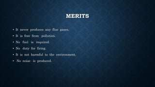 MERITS
• It never produces any flue gases.
• It is free from pollution.
• No fuel is required.
• No duty for firing.
• It is not harmful to the environment.
• No noise is produced.
 