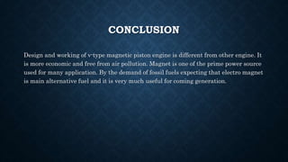 CONCLUSION
Design and working of v-type magnetic piston engine is different from other engine. It
is more economic and free from air pollution. Magnet is one of the prime power source
used for many application. By the demand of fossil fuels expecting that electro magnet
is main alternative fuel and it is very much useful for coming generation.
 