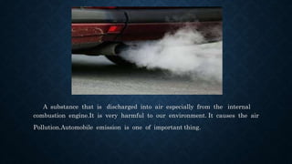 A substance that is discharged into air especially from the internal
combustion engine.It is very harmful to our environment. It causes the air
Pollution.Automobile emission is one of important thing.
 