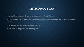 INTRODUCTION
• In modern science, there is a demand of fossil fuels.
• This project is to describe the construction and designing of V-type magnetic
piston.
• It works on the electromagnetic force.
• No fuel is required in this engine.
 