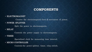 COMPONENTS
• ELECTROMAGNET
Creates the electromagnetic force & movement of piston.
• POWER SPLITTER
Split the power to electromagnets.
• RELAY
Controls the power supply to electromagnets.
• TIMER
Specialised clock for measuring time interval.
• MICRO CONTROLLER
Controls the power splitter, timer, relay switch.
 
