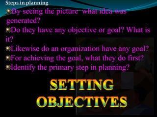 Steps in planning 
By seeing the picture what idea was 
generated? 
Do they have any objective or goal? What is 
it? 
Likewise do an organization have any goal? 
For achieving the goal, what they do first? 
Identify the primary step in planning? 
 