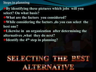 Steps in planning 
By identifying these pictures which jobs will you 
select? On what basis? 
What are the factors you considered? 
While considering the factors ,do you can select the 
best one? 
Likewise in an organization after determining the 
alternatives ,what they do next? 
Identify the 4th step in planning? 
 