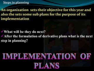 Steps in planning 
An organization sets their objective for this year and 
also the sets some sub plans for the purpose of its 
implementation 
What will be they do next? 
After the formulation of derivative plans what is the next 
step in planning? 
 